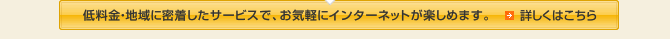 低料金・地域に密着したサービスで、お気軽にインターネットが楽しめます。詳しくはこちら