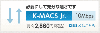 必要にして充分な速さです　K-MACS Jr.　10Mbps　月々2,499円（税込）