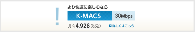 より快適に楽しむなら　K-MACS Jr.　30Mbps　月々4,704円（税込）