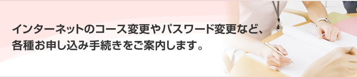 インターネットのコース変更やパスワード変更など、各種お申し込み手続きをご案内します。