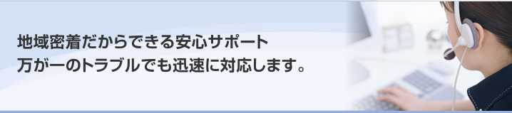 地域密着だからできる安心サポート　万が一のトラブルでも迅速に対応します。