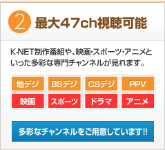 最大47ch視聴可能　K-NET制作番組や、映画・スポーツ・アニメといった多彩な専門チャンネルが見られます。